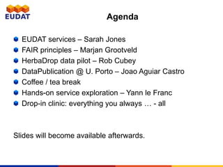 EUDAT services – Sarah Jones
FAIR principles – Marjan Grootveld
HerbaDrop data pilot – Rob Cubey
DataPublication @ U. Porto – Joao Aguiar Castro
Coffee / tea break
Hands-on service exploration – Yann le Franc
Drop-in clinic: everything you always … - all
Slides will become available afterwards.
Agenda
 