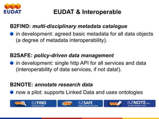 B2FIND: multi-disciplinary metadata catalogue
in development: agreed basic metadata for all data objects
(a degree of metadata interoperability).
B2SAFE: policy-driven data management
in development: single http API for all services and data
(interoperability of data services, if not data!).
B2NOTE: annotate research data
now a pilot: supports Linked Data and uses ontologies
EUDAT & Interoperable
 