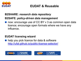 B2SHARE: research data repository
B2SAFE: policy-driven data management
now: encourage use of CC BY v 3 as common open data
licence; encourage open formats where we have any
influence.
EUDAT licensing wizard
help you pick licence for data & software
http://ufal.github.io/public-license-selector/
EUDAT & Reusable
 