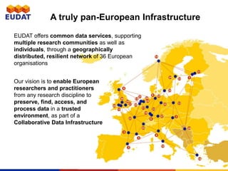 A truly pan-European Infrastructure
EUDAT offers common data services, supporting
multiple research communities as well as
individuals, through a geographically
distributed, resilient network of 36 European
organisations
Our vision is to enable European
researchers and practitioners
from any research discipline to
preserve, find, access, and
process data in a trusted
environment, as part of a
Collaborative Data Infrastructure
 