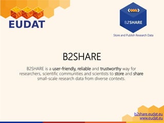Store and Publish Research Data
b2share.eudat.eu
www.eudat.eu
B2SHARE
B2SHARE is a user-friendly, reliable and trustworthy way for
researchers, scientific communities and scientists to store and share
small-scale research data from diverse contexts.
 