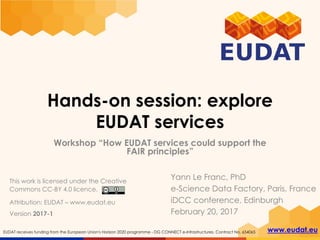 www.eudat.euEUDAT receives funding from the European Union's Horizon 2020 programme - DG CONNECT e-Infrastructures. Contract No. 654065
Hands-on session: explore
EUDAT services
Workshop “How EUDAT services could support the
FAIR principles”
Yann Le Franc, PhD
e-Science Data Factory, Paris, France
iDCC conference, Edinburgh
February 20, 2017
This work is licensed under the Creative
Commons CC-BY 4.0 licence.
Version 2017-1
Attribution: EUDAT – www.eudat.eu
 