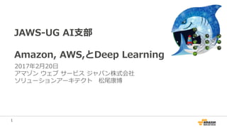1
JAWS-UG AI支部
Amazon, AWS,とDeep Learning
2017年2月20日
アマゾン ウェブ サービス ジャパン株式会社
ソリューションアーキテクト 松尾康博
 