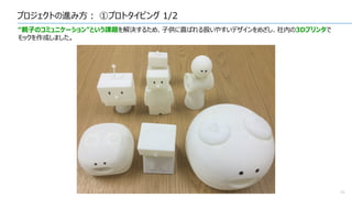 プロジェクトの進み方： ①プロトタイピング 1/2
10
“親子のコミュニケーション”という課題を解決するため、子供に喜ばれる扱いやすいデザインをめざし、社内の3Dプリンタで
モックを作成しました。
 