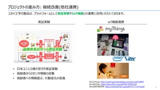 プロジェクトの進み方: 継続改善(他社連携)
16
ユカイ工学の製品は、プラットフォームとして実証実験やIoT機器との連携に活用いただいております。
実証実験 IoT機器連携
• 日本ユニシス様の見守り実証実験
• 高齢者からのセンサ情報の収集
• 高齢者への情報提示、行動変化の促進
※myThings: http://mythings.hatenablog.com/entry/20160407
※intel/Vitec: http://www.vitec.co.jp/pdf/20150502.pdf
※lixil住宅研究所: https://www.lixil-jk.co.jp/pdf/151111rh16.pdf
 