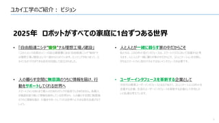 ユカイ工学のご紹介： ビジョン
3
2025年 ロボットがすべての家庭に1台ずつある世界
• 「自由豁達ニシテ”愉快”ナル理想工場ノ建設」
「ユカイ」という名前はソニーの設立趣意書にある「自由豁達ニシテ”愉快”ナ
ル理想工場ノ建設」という一節からとられています。エンジニアがあつまって、ユ
カイにものづくりができる会社を目指して設立されました。
• 人の暮らす空間に無意識のうちに情報を届け、行
動をサポートしてくれる世界へ
スマートフォンはあくまで個人のためのメディアの延長でしかありません。各個人
が画面を指で触って情報を操作している世界から、人の暮らす空間に無意識
のうちに情報を届け、行動をサポートしてくれる世界へと大きな変化を遂げるで
しょう。
• 人と人とが一緒に暮らす家の中だからこそ
私たちは、このロボット型インタフェースは、スマートハウスにおいて活躍すると考
えます。人と人とが一緒に暮らす家の中だからこそ、コミュニケーションを分断し
がちなスマートフォン型のパネルではないインタフェースが必要です。
• ユーザーインタフェースを革新する企業として
次世代の標準ユーザーインタフェースとなるであろう、コミュニケーションロボットを
定義する企業、生活のユーザーインタフェースを革新する企業として存在した
いと私達は考えています。
 