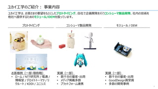 ユカイ工学のご紹介： 事業内容
4
ユカイ工学は、お客さまの要望をもとにしたプロトタイピング、自社で企画開発を行うコンシューマ製品開発、社内の技術を
他社へ提供するためのモジュール/OEMを扱っています。
プロトタイピング コンシューマ製品開発 モジュール / OEM
お客様例（一部・敬称略）
• ローム / NTT研究所 / 電通 /
博報堂 / デロイトトーマツ / リ
クルート / KDDI / ユニシス
実績（一部）
• 数千台の量産・出荷
• メディア掲載多数
• プラットフォーム連携
実績（一部）
• 数千台の量産・出荷
• GoodDesign賞受賞
• 多数の開発事例
 