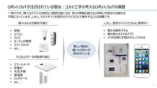 ロボット/IoTが注目されている理由：ユカイ工学の考えるロボット/IoTの課題
6
一例ですが、様々なデバイスが相互に接続可能になり、多くの情報を届けると同時に外部からの操作が
可能になっています。しかし、それらすべてを既存のデバイスだけで操作することは困難です。
しかし、既存デバイスではUIに限界が・・様々なものが操作可能に
たくさんのデータが取得可能に
• 照明
• エアコン
• テレビ
• カーテンの開閉
• スマートロック
• etc....
• スマートメータ
• 体重計
• 天気予報
• 温湿度
• ビッグデータ
• etc....
• 増える操作パネル
• 増え続けるスマホアプリ
• スマホを開く手間がかえってかかる
新しい現状に
適したロボットが
求められている
 