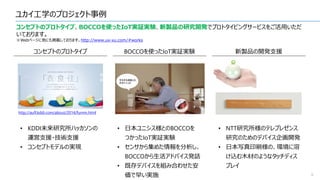 ユカイ工学のプロジェクト事例
8
コンセプトのプロトタイプ、BOCCOを使ったIoT実証実験、新製品の研究開発でプロトタイピングサービスをご活用いただ
いております。
※Webページに他にも掲載しております。http://www.ux-xu.com/#works
コンセプトのプロトタイプ
http://aufl.kddi.com/about/2014/fumm.html
• KDDI未来研究所ハッカソンの
運営支援・技術支援
• コンセプトモデルの実現
BOCCOを使ったIoT実証実験
• 日本ユニシス様とのBOCCOを
つかったIoT実証実験
• センサから集めた情報を分析し、
BOCCOから生活アドバイス発話
• 既存デバイスを組み合わせた安
価で早い実施
新製品の開発支援
• NTT研究所様のテレプレゼンス
研究のためのデバイス企画開発
• 日本写真印刷様の、環境に溶
け込む木材のようなタッチディス
プレイ
 