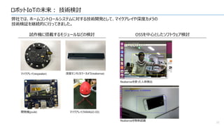 ロボットIoTの未来： 技術検討
22
弊社では、ホームコントロールシステムに対する技術開発として、マイクアレイや深度カメラの
技術検証を継続的に行ってきました。
試作機に搭載するモジュールなどの検討
マイクアレイ(respeaker) 深度センサ/カラーカメラ(realsense)
開発機(joule) マイクアレイ(TAMAGO-03)
OSSを中心としたソフトウェア検討
Realsenseを使った人体検出
Realsenseを物体認識
 