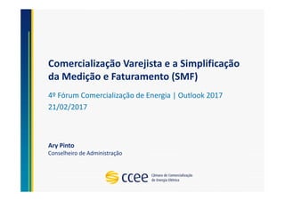 Comercialização Varejista e a Simplificação
da Medição e Faturamento (SMF)
4º Fórum Comercialização de Energia | Outlook 2017
21/02/2017
Ary Pinto
Conselheiro de Administração
 
