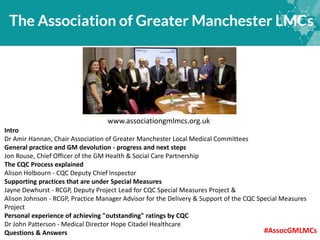 www.associationgmlmcs.org.uk
Intro
Dr Amir Hannan, Chair Association of Greater Manchester Local Medical Committees
General practice and GM devolution - progress and next steps
Jon Rouse, Chief Officer of the GM Health & Social Care Partnership
The CQC Process explained
Alison Holbourn - CQC Deputy Chief Inspector
Supporting practices that are under Special Measures
Jayne Dewhurst - RCGP, Deputy Project Lead for CQC Special Measures Project &
Alison Johnson - RCGP, Practice Manager Advisor for the Delivery & Support of the CQC Special Measures
Project
Personal experience of achieving "outstanding" ratings by CQC
Dr John Patterson - Medical Director Hope Citadel Healthcare
Questions & Answers #AssocGMLMCs
 