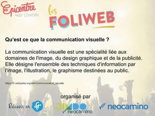 organisé par
Qu’est ce que la communication visuelle ?
La communication visuelle est une spécialité liée aux
domaines de l'image, du design graphique et de la publicité.
Elle désigne l'ensemble des techniques d'information par
l'image, l'illustration, le graphisme destinées au public.
https://fr.wikipedia.org/wiki/Communication_visuelle
 