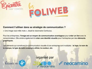 organisé par
Comment l’utiliser dans sa stratégie de communication ?
« Une image vaut mille mots », disait le visionnaire Confucius.
Pour les entreprises, l’image est un moyen de communication avantageux pour créer un lien avec le
consommateur. Elle amène également à créer une identité visuelle pour l’entreprise par des éléments
graphiques.
Les éléments qui constituent la communication visuelle d’une entreprise sont multiples : le logo, le nom de
la marque, le type de lettre enseigne utilisé, la couleur, etc.
 