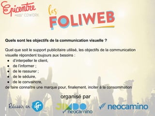 organisé par
Quels sont les objectifs de la communication visuelle ?
Quel que soit le support publicitaire utilisé, les objectifs de la communication
visuelle répondent toujours aux besoins :
● d’interpeller le client,
● de l’informer ;
● de le rassurer ;
● de le séduire,
● de le convaincre,
de faire connaître une marque pour, finalement, inciter à la consommation
 