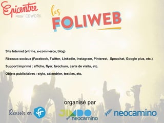 organisé par
Site Internet (vitrine, e-commerce, blog)
Réseaux sociaux (Facebook, Twitter, Linkedin, Instagram, Pinterest, Spnachat, Google plus, etc.)
Support imprimé : affiche, flyer, brochure, carte de visite, etc.
Objets publicitaires : stylo, calendrier, textiles, etc.
 