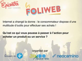 organisé par
Internet a changé la donne : le consommateur dispose d’une
multitude d’outils pour effectuer ses achats !
Qu’est ce qui vous pousse à passer à l’action pour
acheter un produit ou un service ?
 