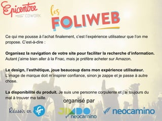 organisé par
Ce qui me pousse à l’achat finalement, c’est l’expérience utilisateur que l’on me
propose. C’est-à-dire :
Organisez la navigation de votre site pour faciliter la recherche d’information.
Autant j’aime bien aller à la Fnac, mais je préfère acheter sur Amazon.
Le design, l’esthétique, joue beaucoup dans mon expérience utilisateur.
L’image de marque doit m’inspirer confiance, sinon je zappe et je passe à autre
chose.
La disponibilité du produit. Je suis une personne corpulente et j’ai toujours du
mal à trouver ma taille.
 