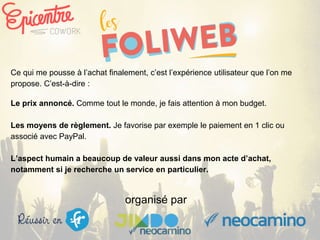 organisé par
Ce qui me pousse à l’achat finalement, c’est l’expérience utilisateur que l’on me
propose. C’est-à-dire :
Le prix annoncé. Comme tout le monde, je fais attention à mon budget.
Les moyens de règlement. Je favorise par exemple le paiement en 1 clic ou
associé avec PayPal.
L’aspect humain a beaucoup de valeur aussi dans mon acte d’achat,
notamment si je recherche un service en particulier.
 