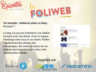 organisé par
1er exemple : mettez-en place un blog :
Pourquoi ?
Le blog a le pouvoir d’entretenir une relation
humaine avec vos clients. C’est un espace
d’échange entre vous et vos clients. Publier
régulièrement des articles, des
témoignages, des contenus autour de vos
produits sera toujours un plus dans votre
transformation digitale.
 
