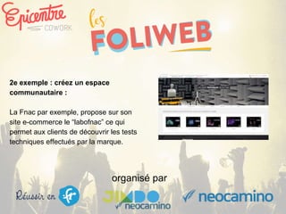 organisé par
2e exemple : créez un espace
communautaire :
La Fnac par exemple, propose sur son
site e-commerce le “labofnac” ce qui
permet aux clients de découvrir les tests
techniques effectués par la marque.
 