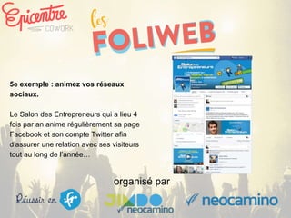 organisé par
5e exemple : animez vos réseaux
sociaux.
Le Salon des Entrepreneurs qui a lieu 4
fois par an anime régulièrement sa page
Facebook et son compte Twitter afin
d’assurer une relation avec ses visiteurs
tout au long de l’année…
 