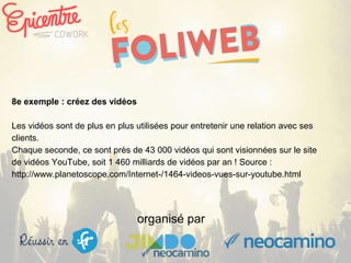 organisé par
8e exemple : créez des vidéos
Les vidéos sont de plus en plus utilisées pour entretenir une relation avec ses
clients.
Chaque seconde, ce sont près de 43 000 vidéos qui sont visionnées sur le site
de vidéos YouTube, soit 1 460 milliards de vidéos par an ! Source :
http://www.planetoscope.com/Internet-/1464-videos-vues-sur-youtube.html
 
