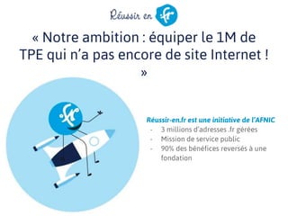 « Notre ambition : équiper le 1M de
TPE qui n’a pas encore de site Internet !
»
Réussir-en.fr est une initiative de l’AFNIC
- 3 millions d’adresses .fr gérées
- Mission de service public
- 90% des bénéfices reversés à une
fondation
 