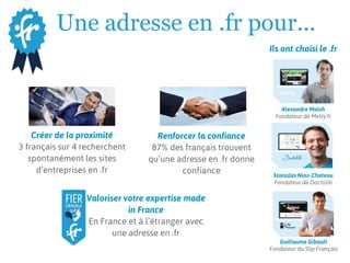 Une adresse en .fr pour...
Créer de la proximité
3 français sur 4 recherchent
spontanément les sites
d’entreprises en .fr
Renforcer la confiance
87% des français trouvent
qu’une adresse en .fr donne
confiance
Valoriser votre expertise made
in France
En France et à l’étranger avec
une adresse en .fr
Ils ont choisi le .fr
Stanislas Niox-Chateau
Fondateur de Doctolib
Guillaume Gibault
Fondateur du Slip Français
Alexandre Malsh
Fondateur de Melty.fr
 