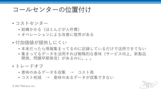 コールセンターの位置付け
• コストセンター
• 結構かかる（ほとんどが人件費）
• オペレーションによる改善に限界がある
• 付加価値が提供しにくい
• 本来だったら情報集まってるのに記録しているだけで活用できてない
• 集まってるデータを活用すれば戦略的な意味（サービス向上、新製品
開発、問題早期発見）があるのに。。。
• トレードオフ
• 意味のあるデータを収集 → コスト高
• コスト削減 → 意味のあるデータが収集できない
© 2017 Retrieva, Inc. 13
 