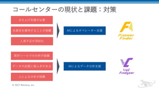 コールセンターの現状と課題：対策
© 2017 Retrieva, Inc. 16
生産性を維持することが困難
立ち上げ支援が必要
人員不足が深刻化
既存ツールでの分析が困難
データの品質に揺らぎがある
人による分析が困難
AIによるオペレーター支援
AIによるデータ分析支援
 
