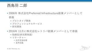 西鳥羽 二郎
• 2006年 株式会社Preferred Infrastructure創業メンバーとして
参画
• プロトタイプ開発
• プロフェッショナルサービス
• 研究開発
• 2016年 11月に株式会社レトリバ創業メンバーとして参画
• 取締役(研究開発面)
• リサーチャー
• 自然言語処理
• 音声認識
© 2017 Retrieva, Inc. 2
 