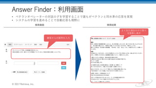 Answer Finder：利用画面
© 2017 Retrieva, Inc. 20
検索画面 検索結果
• ベテランオペレーターの対話ログを学習することで誰もがベテランと同水準の応答を実現
• システムの学習を進めることで自動応答も視野に
顧客からの質問を入力
よく似た過去のやり取り
を検索し表示
 
