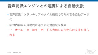 音声認識エンジンとの連携による自動支援
• 音声認識エンジンのリアルタイム機能で応対内容を自動データ
化
• 応対内容から自動的に過去の応対履歴を検索
→ オペレーターはキーボード入力無しにAIからの支援を得ら
れる
© 2017 Retrieva, Inc. 27
 