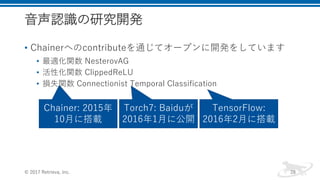 音声認識の研究開発
• Chainerへのcontributeを通じてオープンに開発をしています
• 最適化関数 NesterovAG
• 活性化関数 ClippedReLU
• 損失関数 Connectionist Temporal Classification
© 2017 Retrieva, Inc. 28
Torch7: Baiduが
2016年1月に公開
TensorFlow:
2016年2月に搭載
Chainer: 2015年
10月に搭載
 