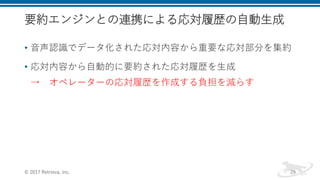 要約エンジンとの連携による応対履歴の自動生成
• 音声認識でデータ化された応対内容から重要な応対部分を集約
• 応対内容から自動的に要約された応対履歴を生成
→ オペレーターの応対履歴を作成する負担を減らす
© 2017 Retrieva, Inc. 29
 