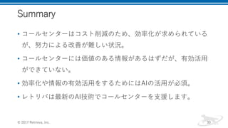 Summary
• コールセンターはコスト削減のため、効率化が求められている
が、努力による改善が難しい状況。
• コールセンターには価値のある情報があるはずだが、有効活用
ができていない。
• 効率化や情報の有効活用をするためにはAIの活用が必須。
• レトリバは最新のAI技術でコールセンターを支援します。
© 2017 Retrieva, Inc. 30
 