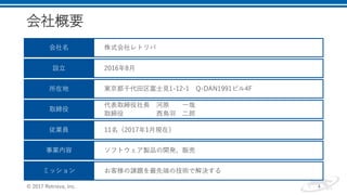 会社概要
© 2017 Retrieva, Inc. 4
会社名
設立
所在地
取締役
従業員
ミッション
事業内容
株式会社レトリバ
2016年8月
東京都千代田区富士見1-12-1 Q-DAN1991ビル4F
代表取締役社長 河原 一哉
取締役 西鳥羽 二郎
11名（2017年1月現在）
ソフトウェア製品の開発、販売
お客様の課題を最先端の技術で解決する
 