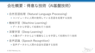 会社概要：得意な技術（AI基盤技術）
• 自然言語処理（Natural Language Processing)
• コンピュータに人間の使用している言語を処理する技術
• 機械学習（Machine Learning）
• データから学習して処理を行う技術
• 深層学習（Deep Learning）
• 大量のデータからより複雑なことを学習して処理を行う技術
• 音声認識（Speech Recognition）
• 音声データから人間の会話を認識する技術
© 2017 Retrieva, Inc. 7
 