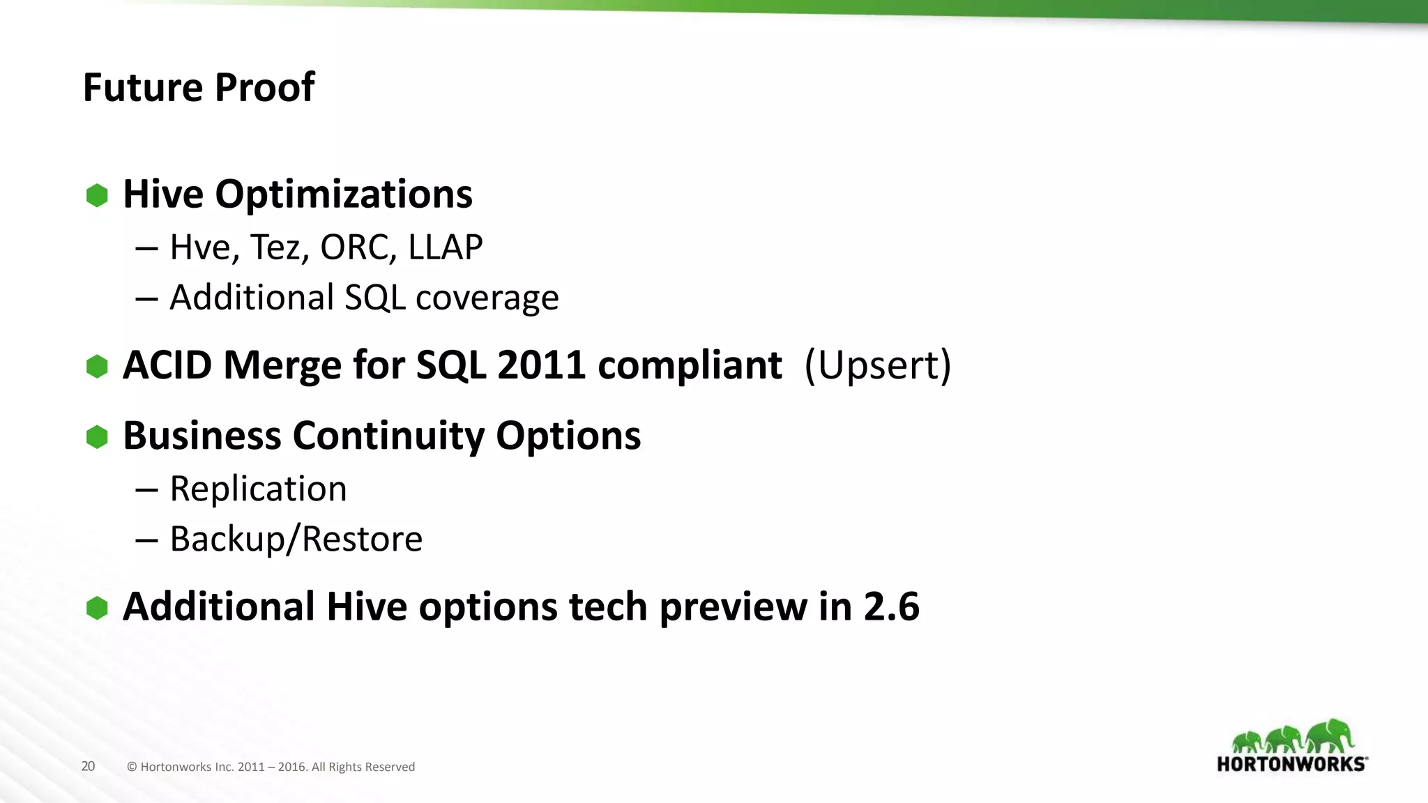 20 © Hortonworks Inc. 2011 – 2016. All Rights Reserved
Future Proof
 Hive Optimizations
– Hve, Tez, ORC, LLAP
– Additional SQL coverage
 ACID Merge for SQL 2011 compliant (Upsert)
 Business Continuity Options
– Replication
– Backup/Restore
 Additional Hive options tech preview in 2.6
 