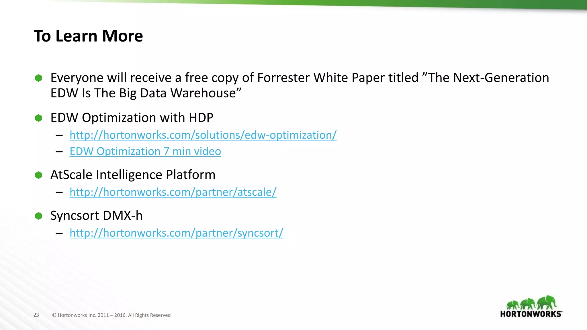 23 © Hortonworks Inc. 2011 – 2016. All Rights Reserved
To Learn More
 Everyone will receive a free copy of Forrester White Paper titled ”The Next-Generation
EDW Is The Big Data Warehouse”
 EDW Optimization with HDP
– http://hortonworks.com/solutions/edw-optimization/
– EDW Optimization 7 min video
 AtScale Intelligence Platform
– http://hortonworks.com/partner/atscale/
 Syncsort DMX-h
– http://hortonworks.com/partner/syncsort/
 