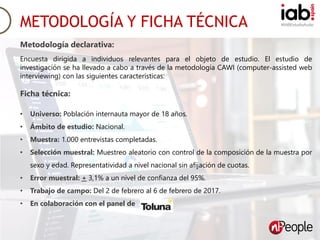 #IABEstudioAudioMETODOLOGÍA Y FICHA TÉCNICA
Metodología declarativa:
Encuesta dirigida a individuos relevantes para el objeto de estudio. El estudio de
investigación se ha llevado a cabo a través de la metodología CAWI (computer-assisted web
interviewing) con las siguientes características:
Ficha técnica:
• Universo: Población internauta mayor de 18 años.
• Ámbito de estudio: Nacional.
• Muestra: 1.000 entrevistas completadas.
• Selección muestral: Muestreo aleatorio con control de la composición de la muestra por
sexo y edad. Representatividad a nivel nacional sin afijación de cuotas.
• Error muestral: + 3,1% a un nivel de confianza del 95%.
• Trabajo de campo: Del 2 de febrero al 6 de febrero de 2017.
• En colaboración con el panel de
 