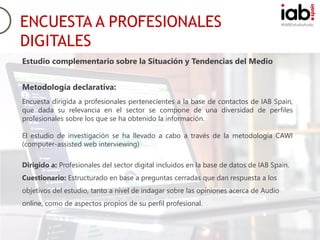 #IABEstudioAudio
Metodología declarativa:
Encuesta dirigida a profesionales pertenecientes a la base de contactos de IAB Spain,
que dada su relevancia en el sector se compone de una diversidad de perfiles
profesionales sobre los que se ha obtenido la información.
El estudio de investigación se ha llevado a cabo a través de la metodología CAWI
(computer-assisted web interviewing)
Dirigido a: Profesionales del sector digital incluidos en la base de datos de IAB Spain.
Cuestionario: Estructurado en base a preguntas cerradas que dan respuesta a los
objetivos del estudio, tanto a nivel de indagar sobre las opiniones acerca de Audio
online, como de aspectos propios de su perfil profesional.
ENCUESTA A PROFESIONALES
DIGITALES
Estudio complementario sobre la Situación y Tendencias del Medio
 