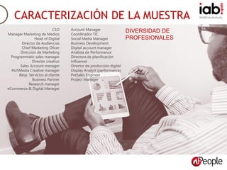 #IABEstudioAudioCARACTERIZACIÓN DE LA MUESTRA
Account Manager
Coordinador TIC
Social Media Manager
Business Development
Digital account manager
Analista de Performance
Directora de planificación
Influencer
Director de producción digital
Display Analyst (performance)
PreSales Engineer
Project Manager
CEO
Manager Marketing de Medios
Head of Digital
Director de Audiencias
Chief Marketing Oficer
Dirección de Marketing
Programmatic sales manager
Director creativo
Sales Account manager
RichMedia Creative manager
Resp. Servicios al cliente
Business Partner
Research manager
eCommerce & Digital Manager
DIVERSIDAD DE
PROFESIONALES
 