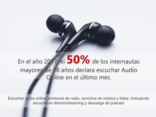 #IABEstudioAudio
En el año 2017, el 50% de los internautas
mayores de 18 años declara escuchar Audio
Online en el último mes.
Escuchar audio online: emisoras de radio, servicios de música y listas; incluyendo
escucha en directo/streaming y descarga de podcast
.
 