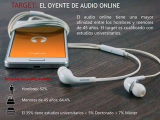 #IABEstudioAudio
TARGET: EL OYENTE DE AUDIO ONLINE
El audio online tiene una mayor
afinidad entre los hombres y menores
de 45 años. El target es cualificado con
estudios universitarios.
Hombres: 52%
Menores de 45 años: 64,4%
El 35% tiene estudios universitarios + 5% Doctorado + 7% Máster
Escucha de audio online
 