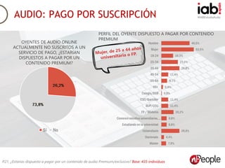 #IABEstudioAudioAUDIO: PAGO POR SUSCRIPCIÓN
P21. ¿Estarías dispuesto a pagar por un contenido de audio Premium/exclusivo? Base: 435 individuos
OYENTES DE AUDIO ONLINE
ACTUALMENTE NO SUSCRITOS A UN
SERVICIO DE PAGO, ¿ESTARÍAN
DISPUESTOS A PAGAR POR UN
CONTENIDO PREMIUM?
PERFIL DEL OYENTE DISPUESTO A PAGAR POR CONTENIDO
PREMIUM
 