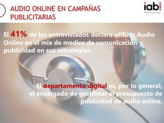 #IABEstudioAudio
AUDIO ONLINE EN CAMPAÑAS
PUBLICITARIAS
El 41% de los entrevistados declara utilizar Audio
Online en el mix de medios de comunicación y
publicidad en sus estrategias.
El departamento digital es, por lo general,
el encargado de gestionar el presupuesto de
publicidad de audio online.
 