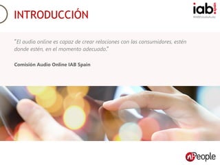#IABEstudioAudio
Objetivos del estudio.
INTRODUCCIÓN
“El audio online es capaz de crear relaciones con los consumidores, estén
donde estén, en el momento adecuado.”
Comisión Audio Online IAB Spain
 