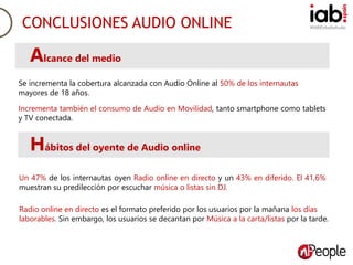#IABEstudioAudioCONCLUSIONES AUDIO ONLINE
Se incrementa la cobertura alcanzada con Audio Online al 50% de los internautas
mayores de 18 años.
Alcance del medio
Incrementa también el consumo de Audio en Movilidad, tanto smartphone como tablets
y TV conectada.
Hábitos del oyente de Audio online
Un 47% de los internautas oyen Radio online en directo y un 43% en diferido. El 41,6%
muestran su predilección por escuchar música o listas sin DJ.
Radio online en directo es el formato preferido por los usuarios por la mañana los días
laborables. Sin embargo, los usuarios se decantan por Música a la carta/listas por la tarde.
 